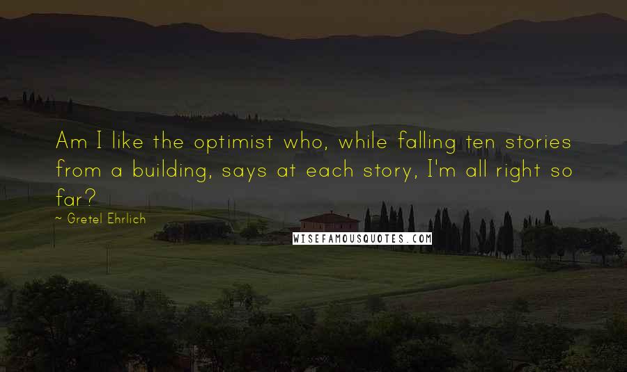 Gretel Ehrlich Quotes: Am I like the optimist who, while falling ten stories from a building, says at each story, I'm all right so far?