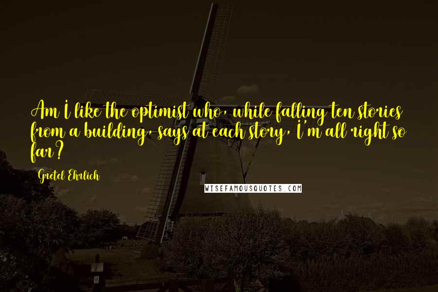 Gretel Ehrlich Quotes: Am I like the optimist who, while falling ten stories from a building, says at each story, I'm all right so far?