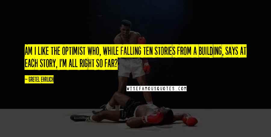 Gretel Ehrlich Quotes: Am I like the optimist who, while falling ten stories from a building, says at each story, I'm all right so far?
