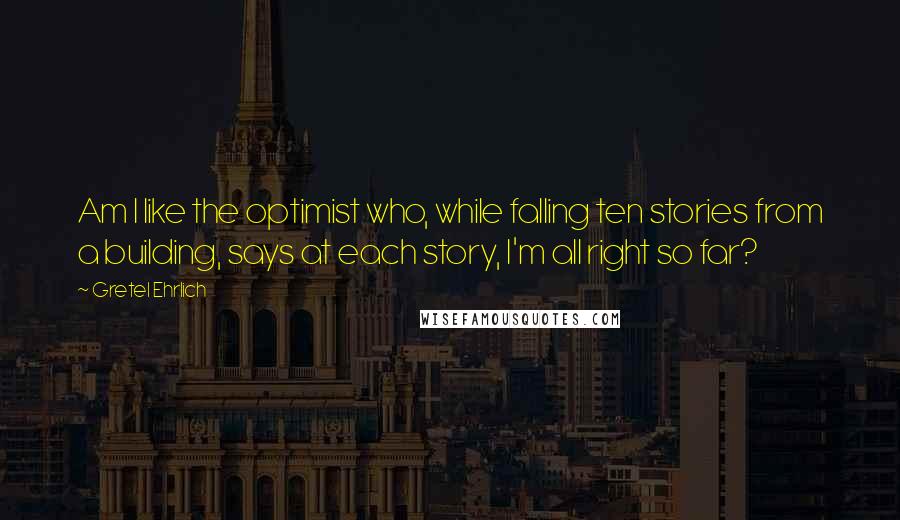 Gretel Ehrlich Quotes: Am I like the optimist who, while falling ten stories from a building, says at each story, I'm all right so far?