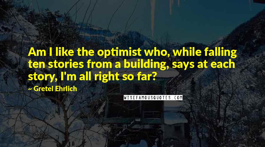 Gretel Ehrlich Quotes: Am I like the optimist who, while falling ten stories from a building, says at each story, I'm all right so far?