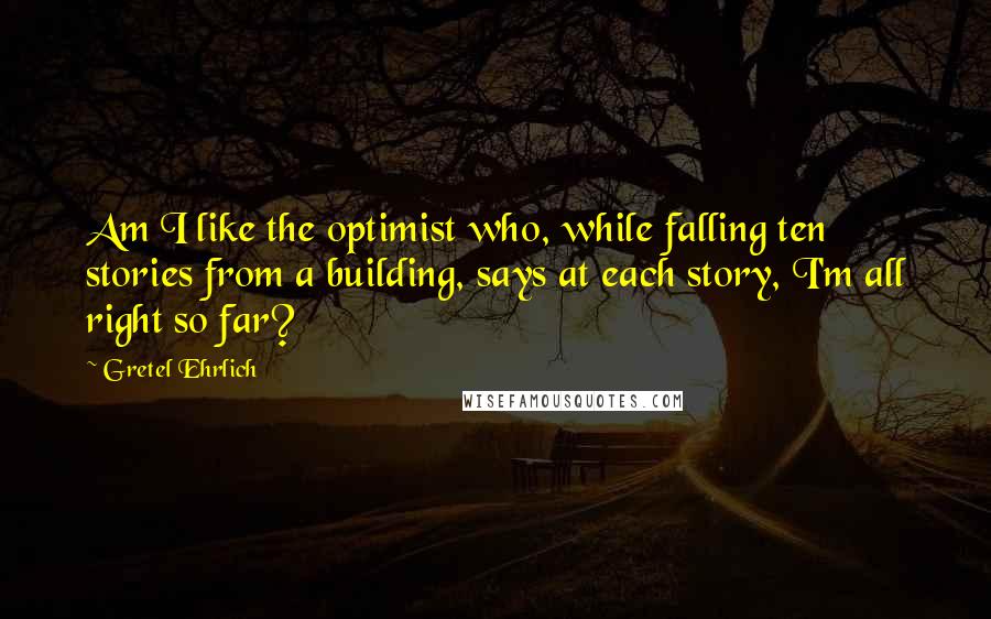 Gretel Ehrlich Quotes: Am I like the optimist who, while falling ten stories from a building, says at each story, I'm all right so far?