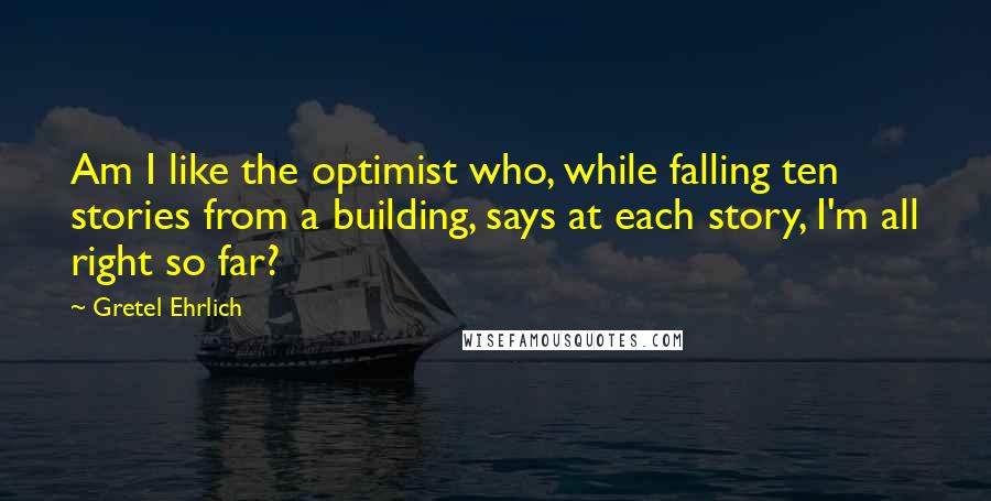 Gretel Ehrlich Quotes: Am I like the optimist who, while falling ten stories from a building, says at each story, I'm all right so far?