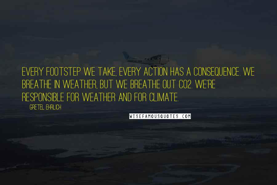 Gretel Ehrlich Quotes: Every footstep we take, every action has a consequence. We breathe in weather, but we breathe out CO2. We're responsible for weather and for climate.