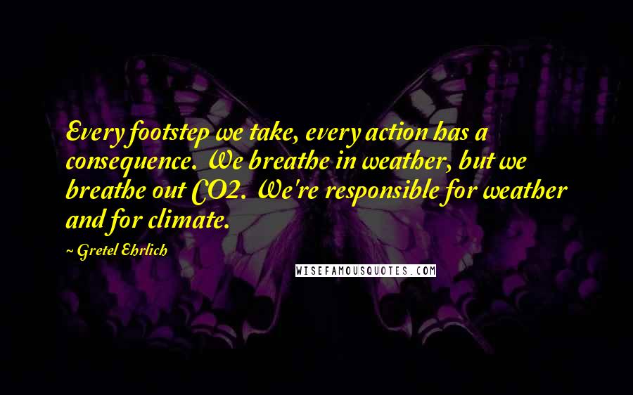 Gretel Ehrlich Quotes: Every footstep we take, every action has a consequence. We breathe in weather, but we breathe out CO2. We're responsible for weather and for climate.