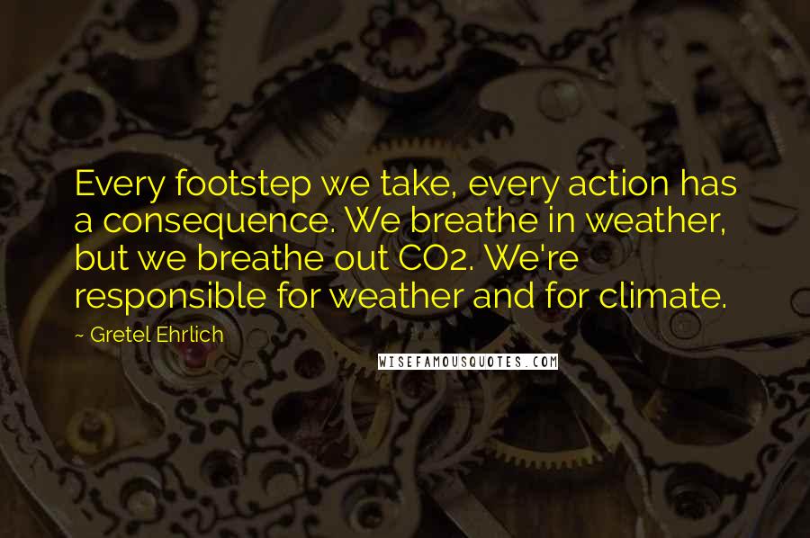 Gretel Ehrlich Quotes: Every footstep we take, every action has a consequence. We breathe in weather, but we breathe out CO2. We're responsible for weather and for climate.