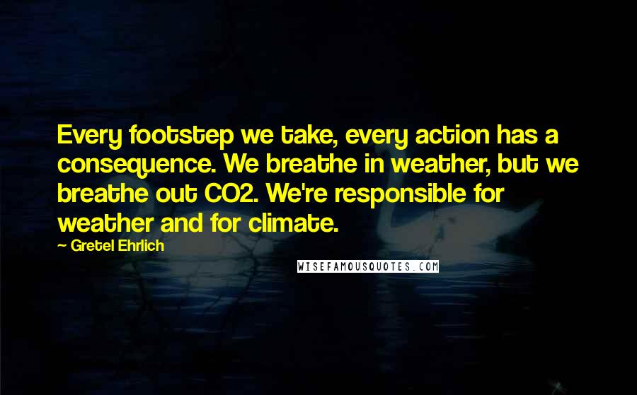 Gretel Ehrlich Quotes: Every footstep we take, every action has a consequence. We breathe in weather, but we breathe out CO2. We're responsible for weather and for climate.