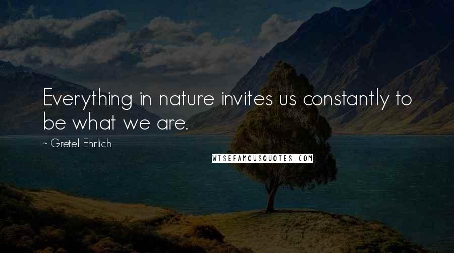 Gretel Ehrlich Quotes: Everything in nature invites us constantly to be what we are.