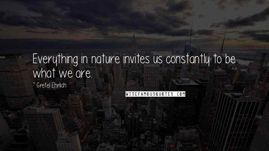 Gretel Ehrlich Quotes: Everything in nature invites us constantly to be what we are.