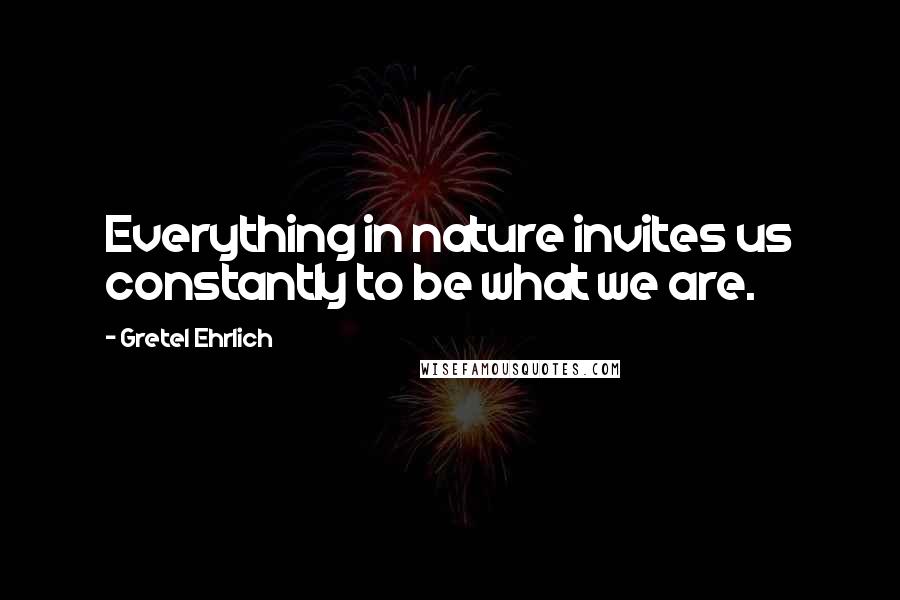 Gretel Ehrlich Quotes: Everything in nature invites us constantly to be what we are.