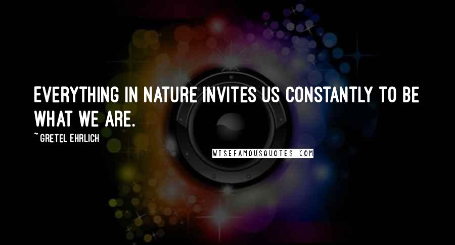 Gretel Ehrlich Quotes: Everything in nature invites us constantly to be what we are.