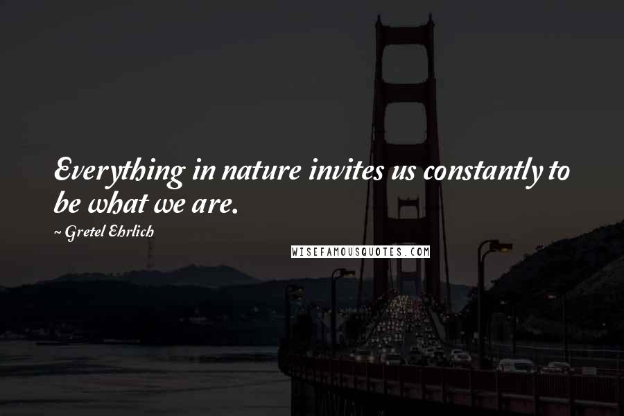 Gretel Ehrlich Quotes: Everything in nature invites us constantly to be what we are.