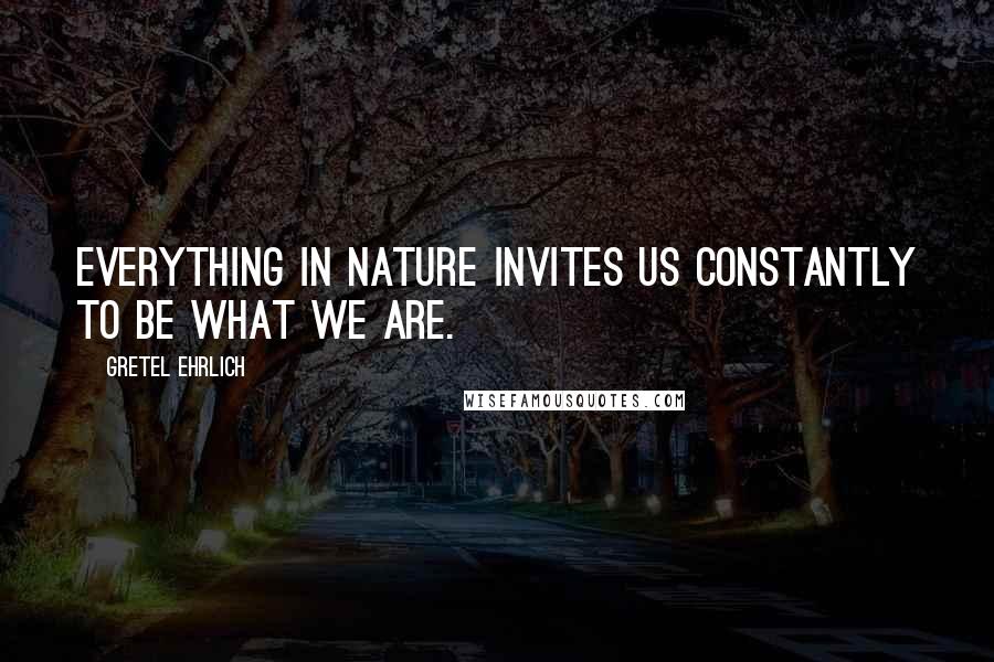 Gretel Ehrlich Quotes: Everything in nature invites us constantly to be what we are.