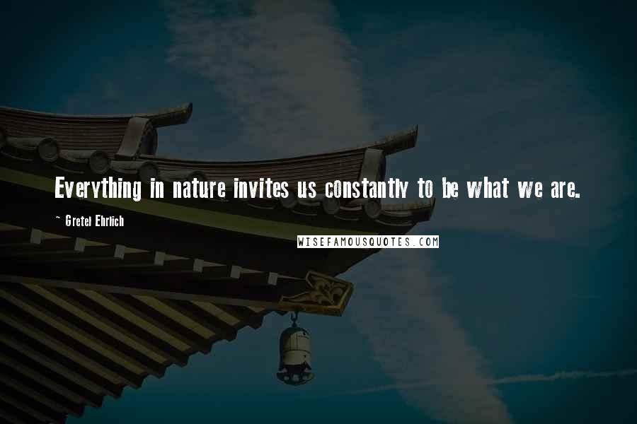 Gretel Ehrlich Quotes: Everything in nature invites us constantly to be what we are.