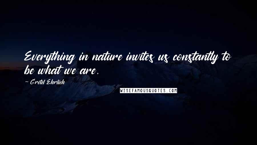 Gretel Ehrlich Quotes: Everything in nature invites us constantly to be what we are.