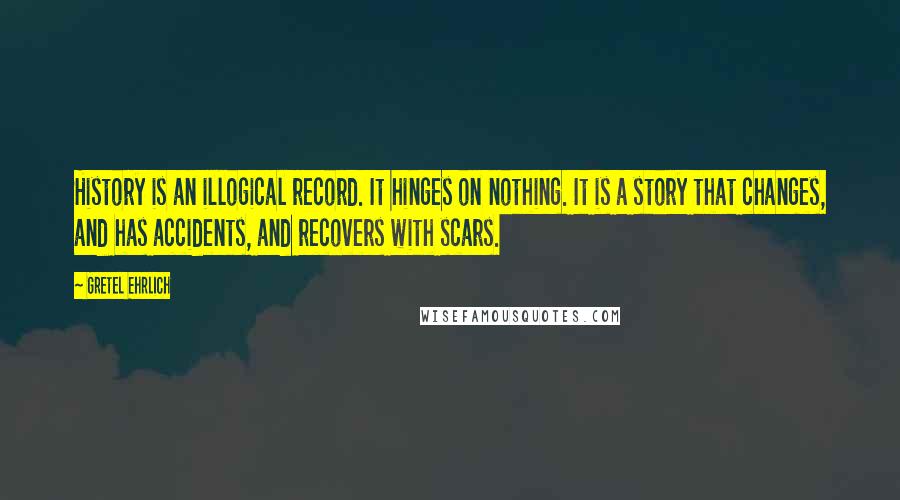 Gretel Ehrlich Quotes: History is an illogical record. It hinges on nothing. It is a story that changes, and has accidents, and recovers with scars.