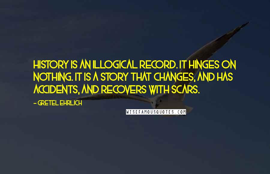 Gretel Ehrlich Quotes: History is an illogical record. It hinges on nothing. It is a story that changes, and has accidents, and recovers with scars.