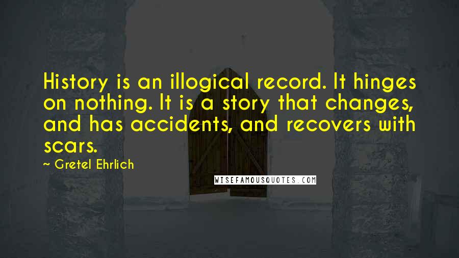 Gretel Ehrlich Quotes: History is an illogical record. It hinges on nothing. It is a story that changes, and has accidents, and recovers with scars.