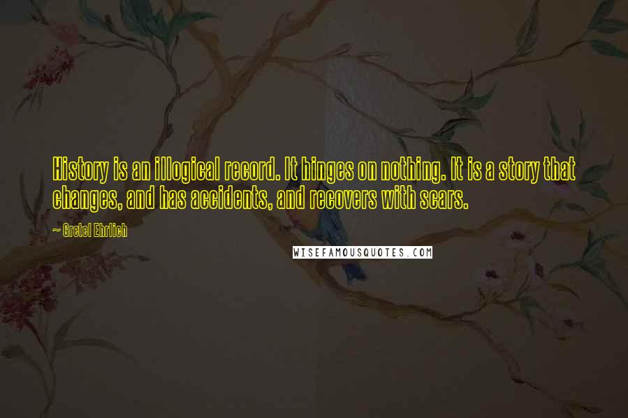 Gretel Ehrlich Quotes: History is an illogical record. It hinges on nothing. It is a story that changes, and has accidents, and recovers with scars.