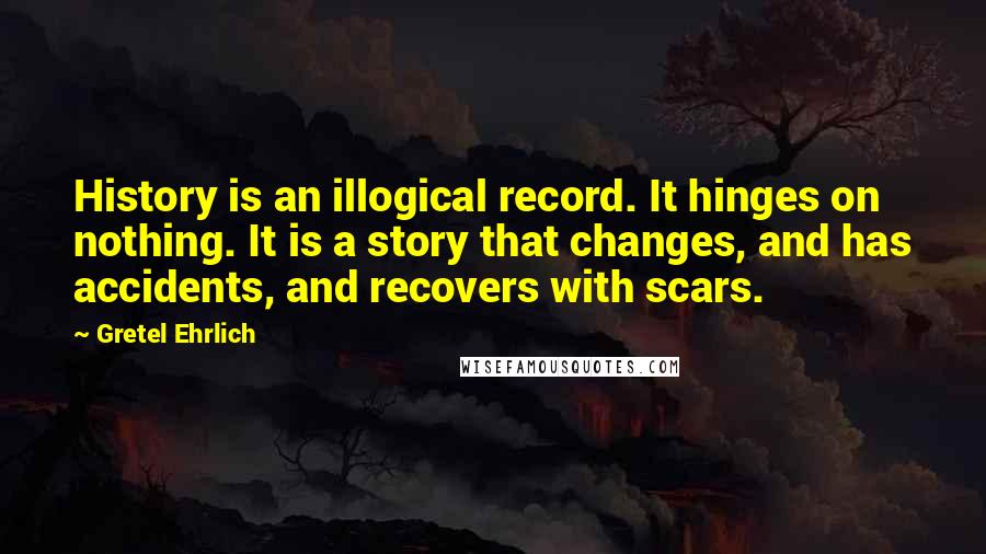 Gretel Ehrlich Quotes: History is an illogical record. It hinges on nothing. It is a story that changes, and has accidents, and recovers with scars.