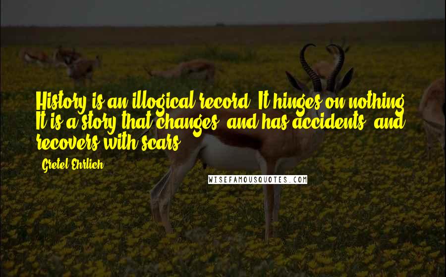 Gretel Ehrlich Quotes: History is an illogical record. It hinges on nothing. It is a story that changes, and has accidents, and recovers with scars.