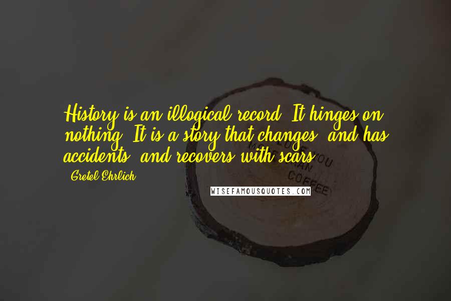 Gretel Ehrlich Quotes: History is an illogical record. It hinges on nothing. It is a story that changes, and has accidents, and recovers with scars.