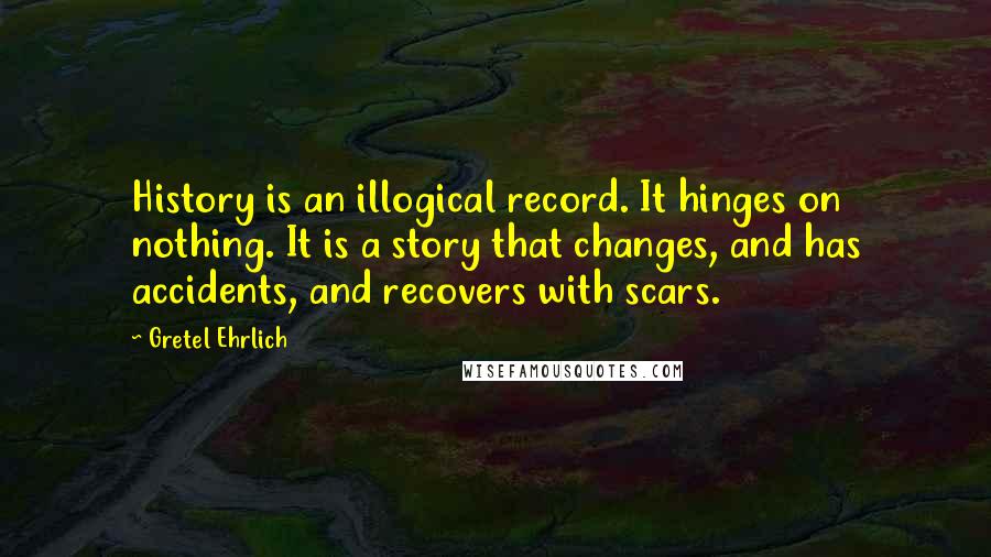 Gretel Ehrlich Quotes: History is an illogical record. It hinges on nothing. It is a story that changes, and has accidents, and recovers with scars.