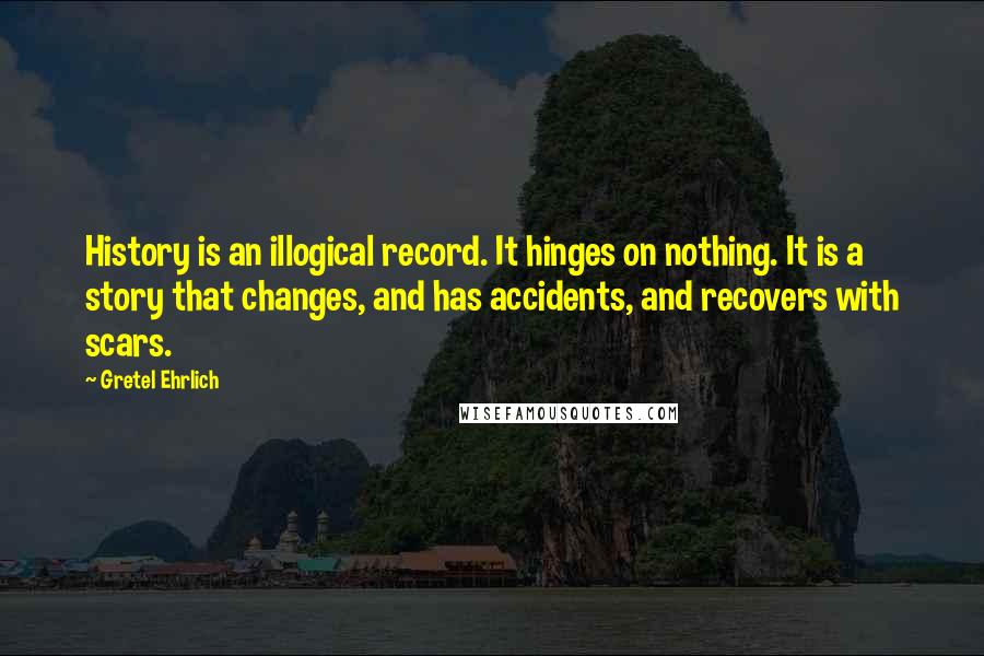 Gretel Ehrlich Quotes: History is an illogical record. It hinges on nothing. It is a story that changes, and has accidents, and recovers with scars.