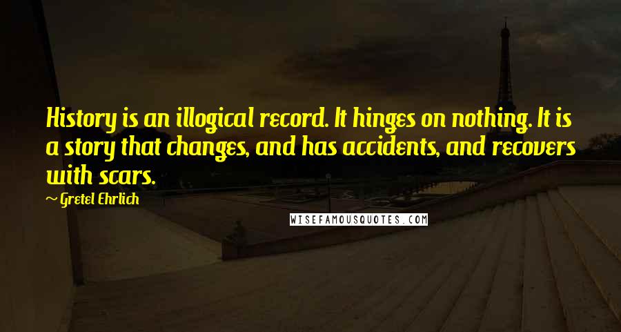 Gretel Ehrlich Quotes: History is an illogical record. It hinges on nothing. It is a story that changes, and has accidents, and recovers with scars.