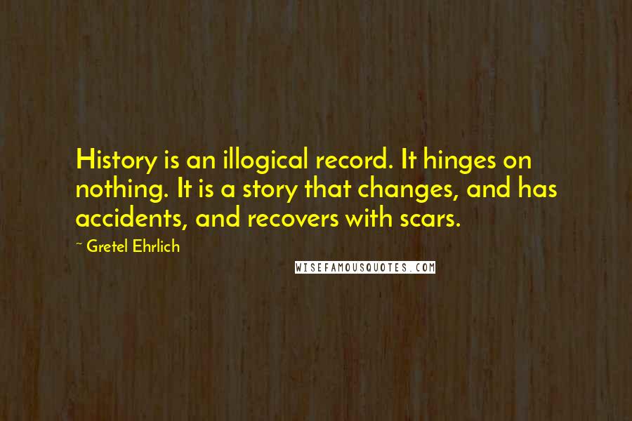 Gretel Ehrlich Quotes: History is an illogical record. It hinges on nothing. It is a story that changes, and has accidents, and recovers with scars.