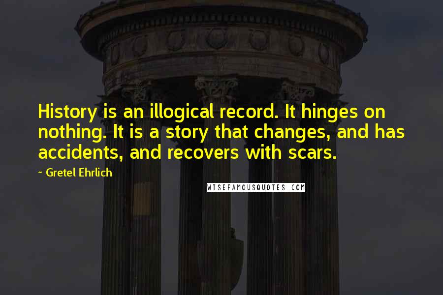 Gretel Ehrlich Quotes: History is an illogical record. It hinges on nothing. It is a story that changes, and has accidents, and recovers with scars.