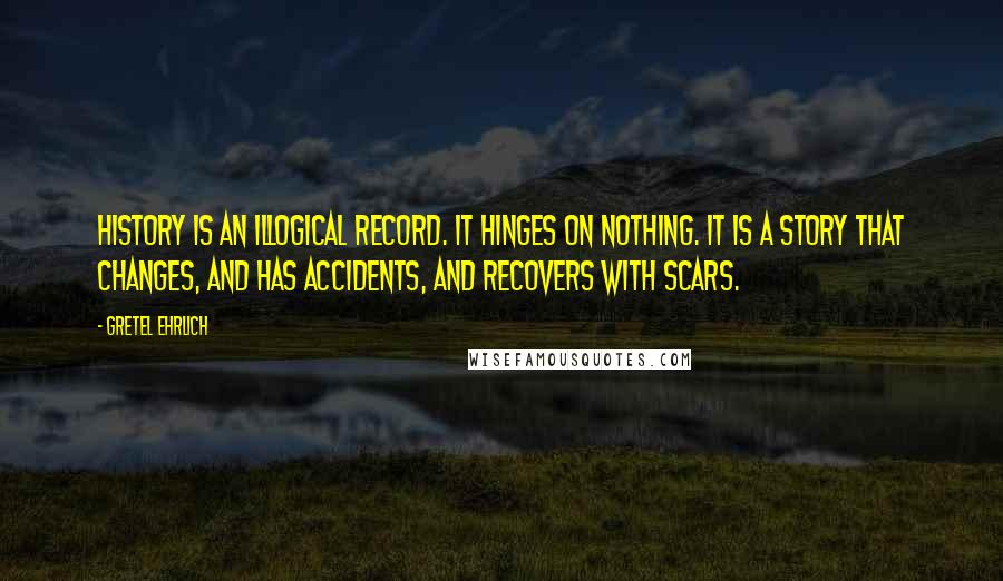 Gretel Ehrlich Quotes: History is an illogical record. It hinges on nothing. It is a story that changes, and has accidents, and recovers with scars.