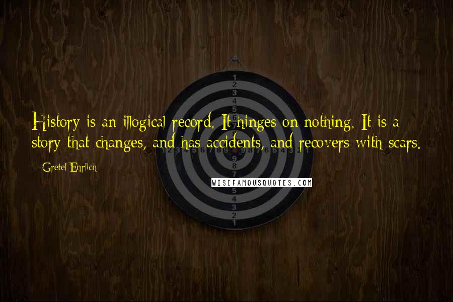 Gretel Ehrlich Quotes: History is an illogical record. It hinges on nothing. It is a story that changes, and has accidents, and recovers with scars.