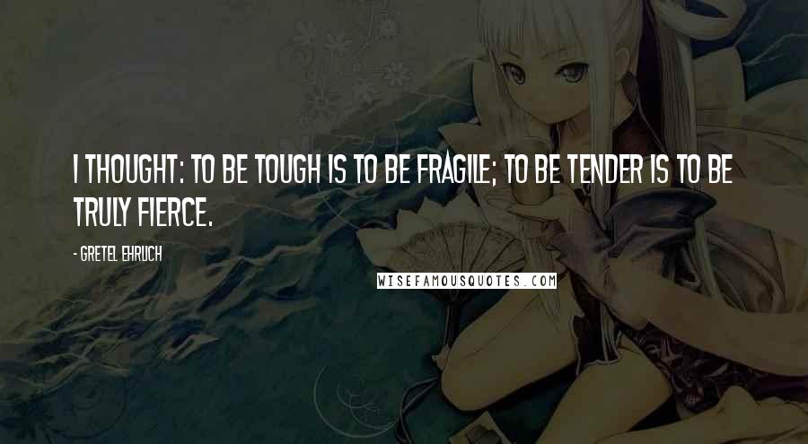 Gretel Ehrlich Quotes: I thought: to be tough is to be fragile; to be tender is to be truly fierce.