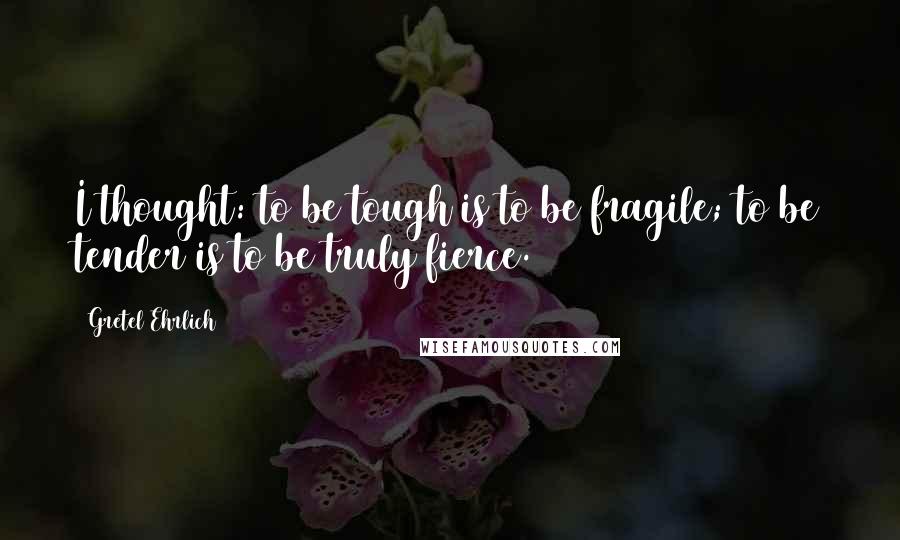 Gretel Ehrlich Quotes: I thought: to be tough is to be fragile; to be tender is to be truly fierce.