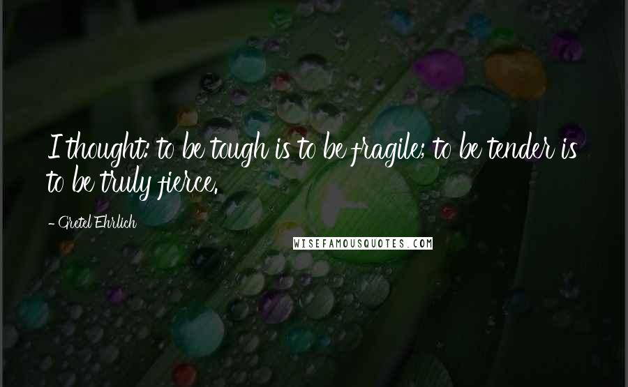 Gretel Ehrlich Quotes: I thought: to be tough is to be fragile; to be tender is to be truly fierce.