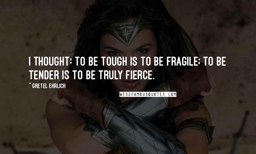 Gretel Ehrlich Quotes: I thought: to be tough is to be fragile; to be tender is to be truly fierce.