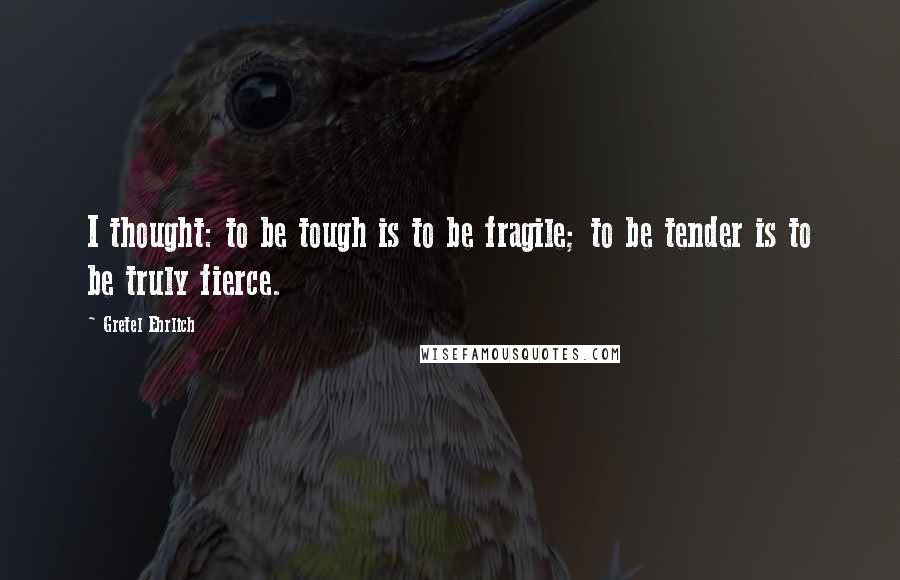 Gretel Ehrlich Quotes: I thought: to be tough is to be fragile; to be tender is to be truly fierce.