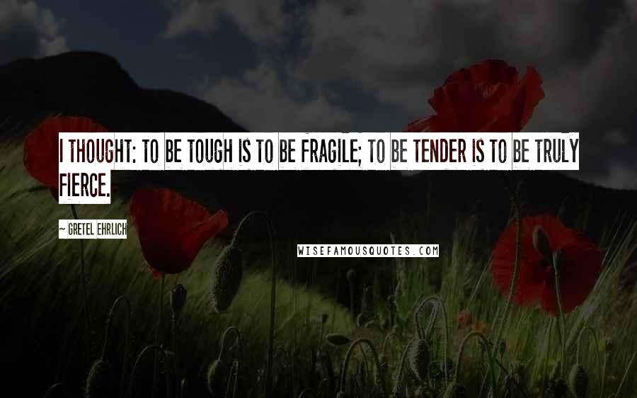 Gretel Ehrlich Quotes: I thought: to be tough is to be fragile; to be tender is to be truly fierce.