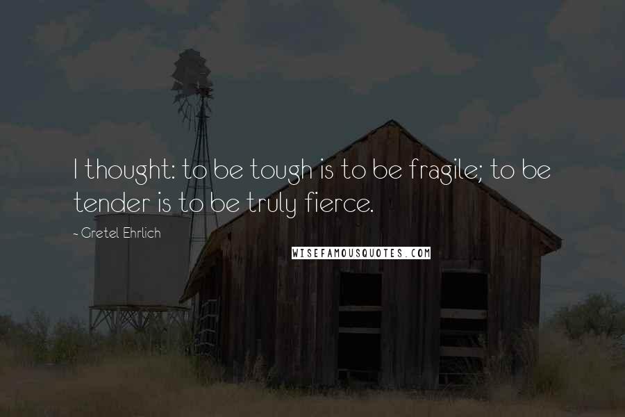 Gretel Ehrlich Quotes: I thought: to be tough is to be fragile; to be tender is to be truly fierce.