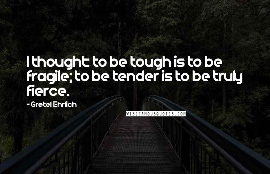 Gretel Ehrlich Quotes: I thought: to be tough is to be fragile; to be tender is to be truly fierce.