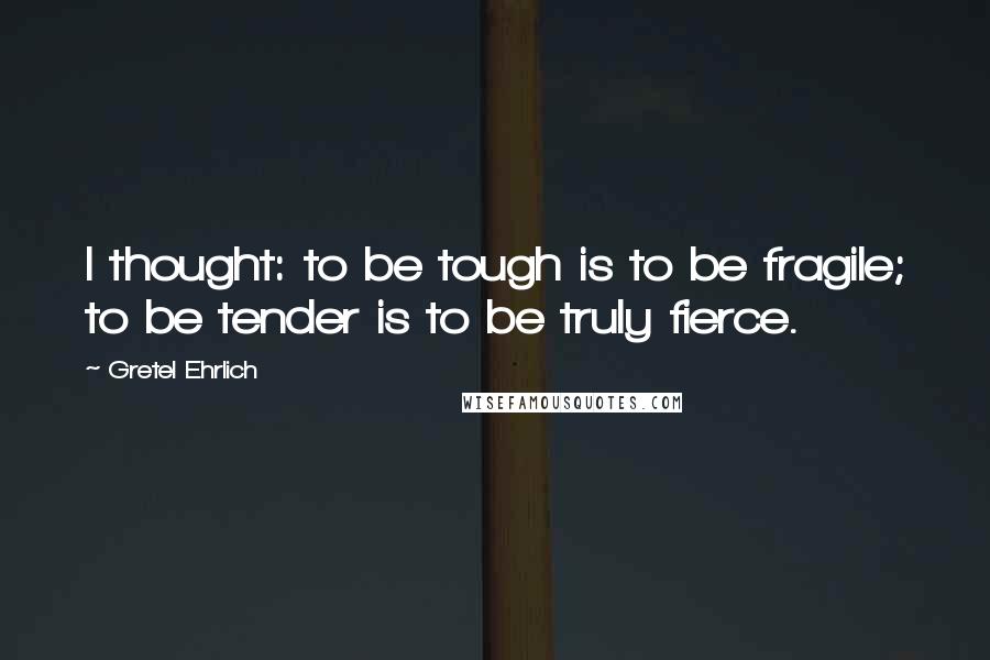 Gretel Ehrlich Quotes: I thought: to be tough is to be fragile; to be tender is to be truly fierce.