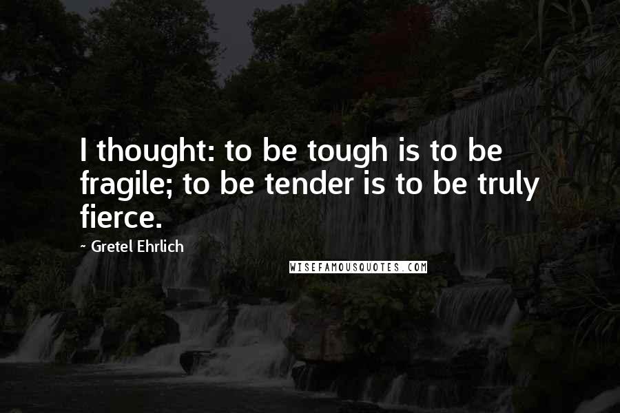 Gretel Ehrlich Quotes: I thought: to be tough is to be fragile; to be tender is to be truly fierce.