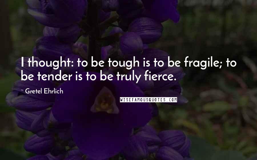 Gretel Ehrlich Quotes: I thought: to be tough is to be fragile; to be tender is to be truly fierce.