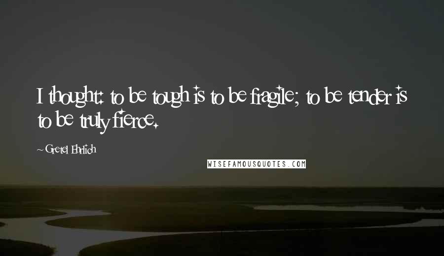 Gretel Ehrlich Quotes: I thought: to be tough is to be fragile; to be tender is to be truly fierce.