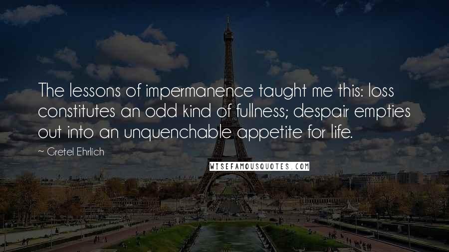 Gretel Ehrlich Quotes: The lessons of impermanence taught me this: loss constitutes an odd kind of fullness; despair empties out into an unquenchable appetite for life.