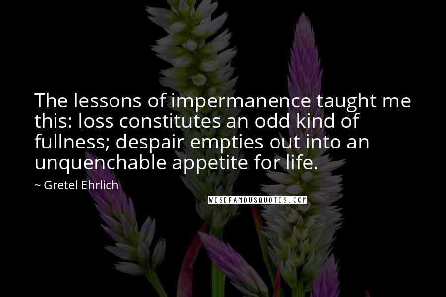 Gretel Ehrlich Quotes: The lessons of impermanence taught me this: loss constitutes an odd kind of fullness; despair empties out into an unquenchable appetite for life.