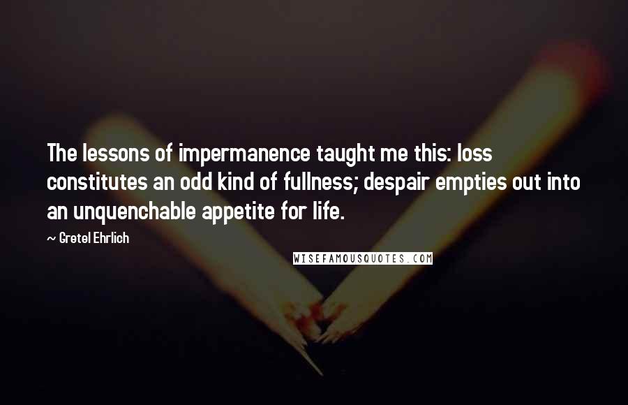 Gretel Ehrlich Quotes: The lessons of impermanence taught me this: loss constitutes an odd kind of fullness; despair empties out into an unquenchable appetite for life.