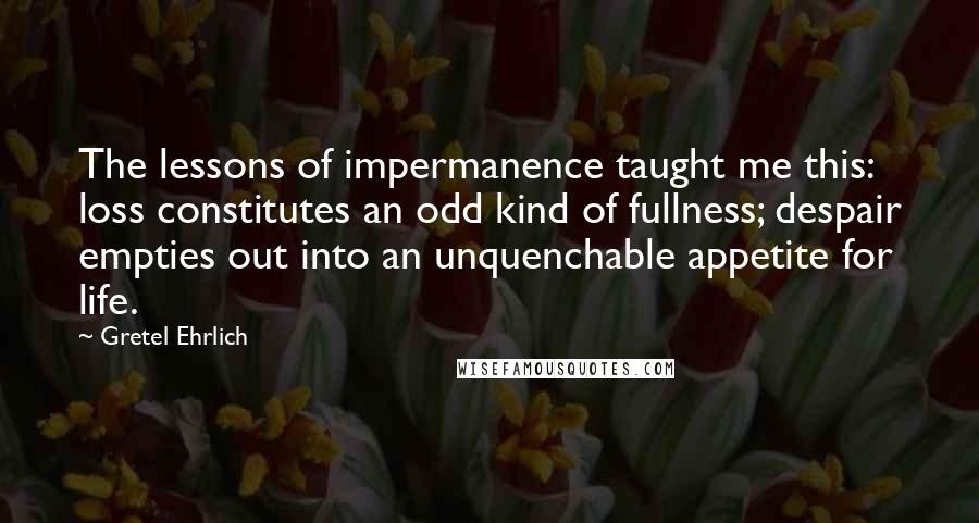 Gretel Ehrlich Quotes: The lessons of impermanence taught me this: loss constitutes an odd kind of fullness; despair empties out into an unquenchable appetite for life.