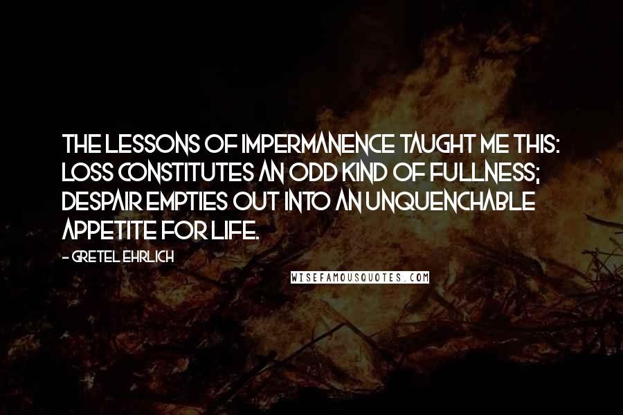 Gretel Ehrlich Quotes: The lessons of impermanence taught me this: loss constitutes an odd kind of fullness; despair empties out into an unquenchable appetite for life.